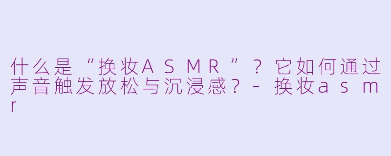 什么是“换妆ASMR”？它如何通过声音触发放松与沉浸感？-换妆asmr