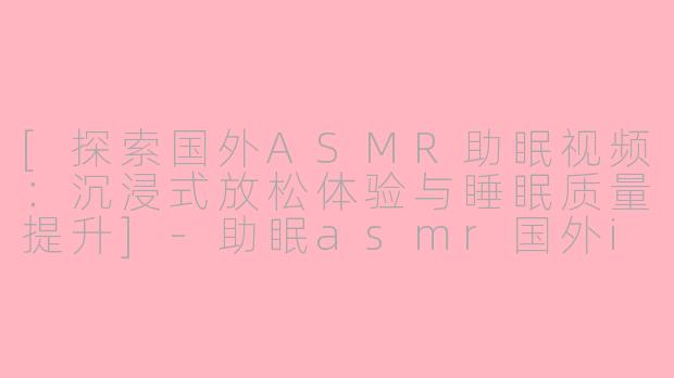 [探索国外ASMR助眠视频：沉浸式放松体验与睡眠质量提升]-助眠asmr国外ik