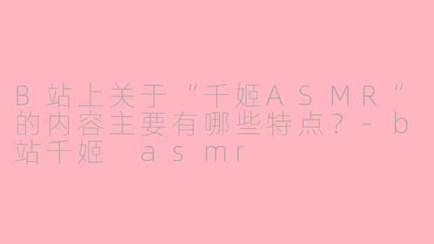 B站上关于“千姬ASMR”的内容主要有哪些特点？-b站千姬 asmr