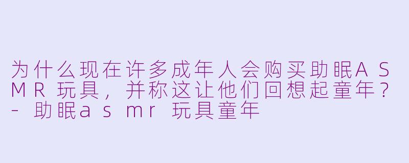 为什么现在许多成年人会购买助眠ASMR玩具,并称这让他们回想起童年?-助眠asmr玩具童年