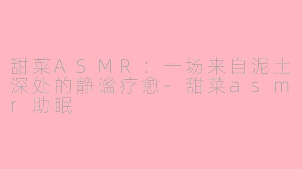 甜菜ASMR：一场来自泥土深处的静谧疗愈-甜菜asmr助眠