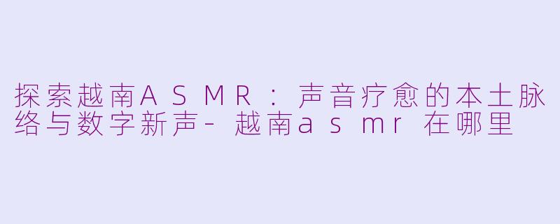 探索越南ASMR：声音疗愈的本土脉络与数字新声