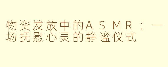 物资发放中的ASMR：一场抚慰心灵的静谧仪式