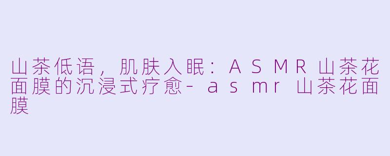 山茶低语，肌肤入眠：ASMR山茶花面膜的沉浸式疗愈-asmr山茶花面膜