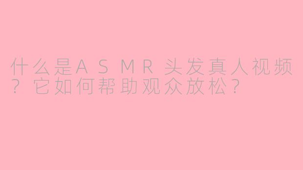 什么是ASMR头发真人视频？它如何帮助观众放松？