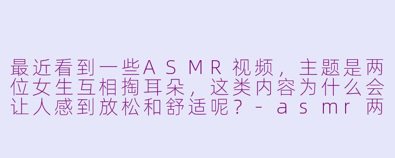 最近看到一些ASMR视频，主题是两位女生互相掏耳朵，这类内容为什么会让人感到放松和舒适呢？-asmr两美女掏耳朵