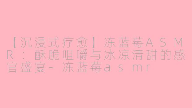 【沉浸式疗愈】冻蓝莓ASMR：酥脆咀嚼与冰凉清甜的感官盛宴-冻蓝莓asmr