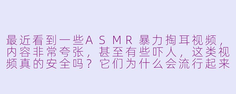 最近看到一些ASMR暴力掏耳视频，内容非常夸张，甚至有些吓人，这类视频真的安全吗？它们为什么会流行起来？-asmr暴力掏耳up