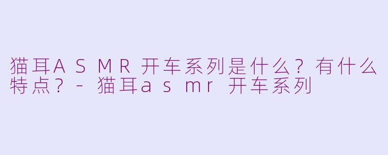 猫耳ASMR开车系列是什么？有什么特点？-猫耳asmr开车系列