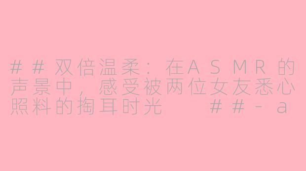 ##双倍温柔：在ASMR的声景中，感受被两位女友悉心照料的掏耳时光

##-asmr俩女友掏耳朵