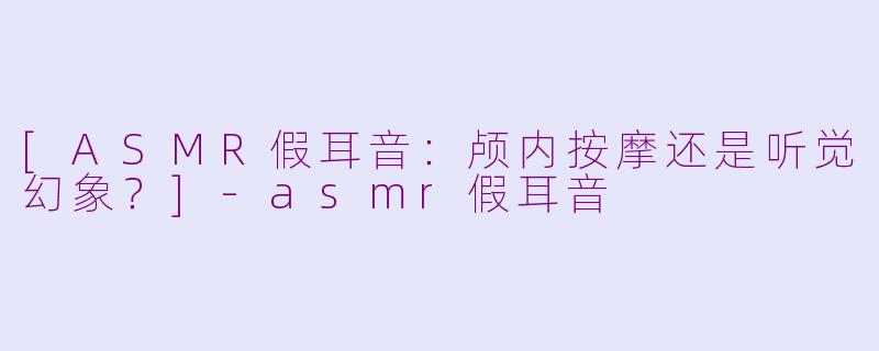 [ASMR假耳音：颅内按摩还是听觉幻象？]-asmr假耳音