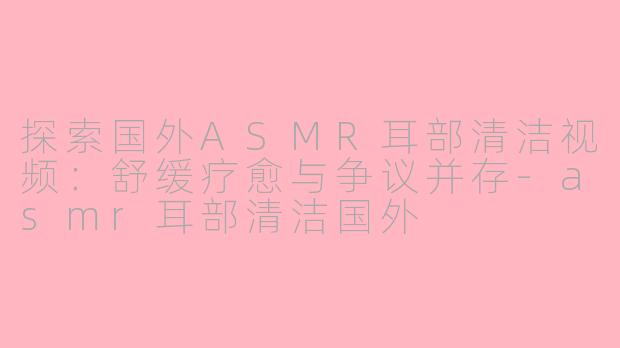 探索国外ASMR耳部清洁视频：舒缓疗愈与争议并存-asmr耳部清洁国外