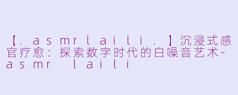 【.asmrlaili.】沉浸式感官疗愈：探索数字时代的白噪音艺术-asmr laili