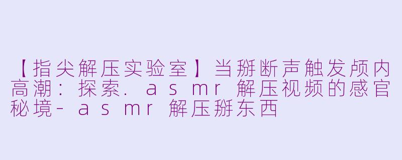 【指尖解压实验室】当掰断声触发颅内高潮:探索.asmr解压视频的感官秘境-asmr解压掰东西