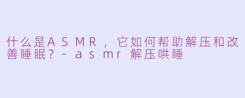 什么是ASMR，它如何帮助解压和改善睡眠？-asmr解压哄睡