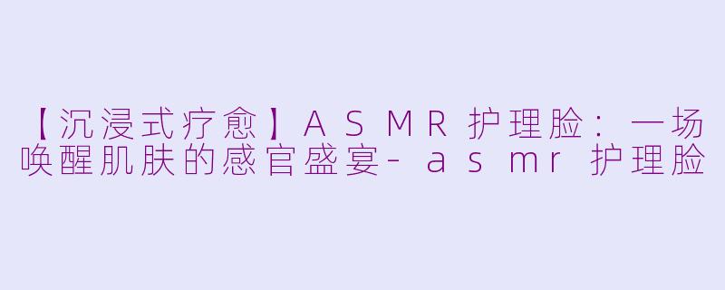 【沉浸式疗愈】ASMR护理脸:一场唤醒肌肤的感官盛宴-asmr护理脸