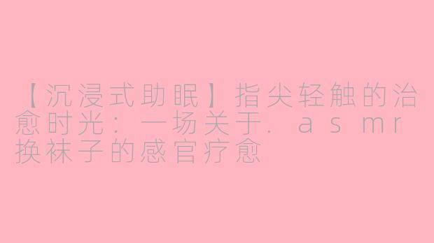 【沉浸式助眠】指尖轻触的治愈时光：一场关于.asmr换袜子的感官疗愈
