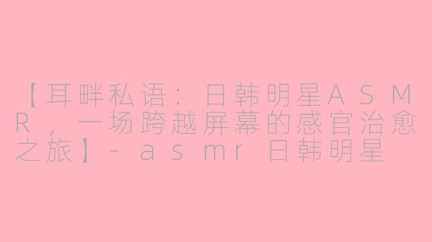 【耳畔私语：日韩明星ASMR，一场跨越屏幕的感官治愈之旅】-asmr日韩明星
