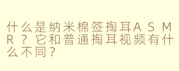 什么是纳米棉签掏耳ASMR？它和普通掏耳视频有什么不同？