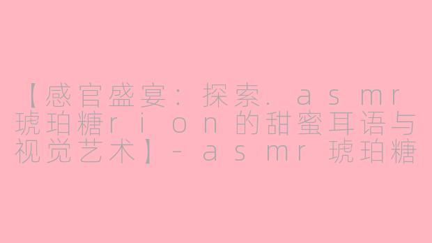 【感官盛宴：探索.asmr琥珀糖rion的甜蜜耳语与视觉艺术】-asmr琥珀糖rion