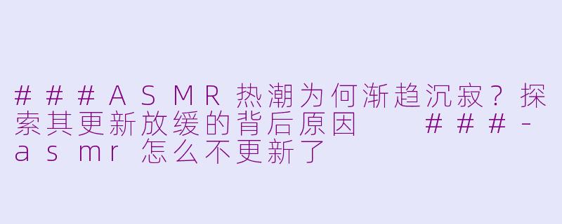 ###ASMR热潮为何渐趋沉寂?探索其更新放缓的背后原因
###-asmr怎么不更新了