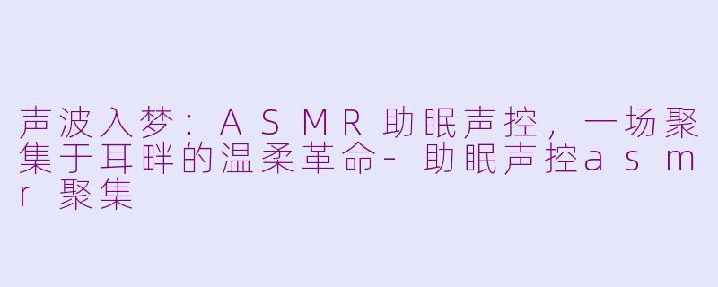 声波入梦：ASMR助眠声控，一场聚集于耳畔的温柔革命-助眠声控asmr聚集