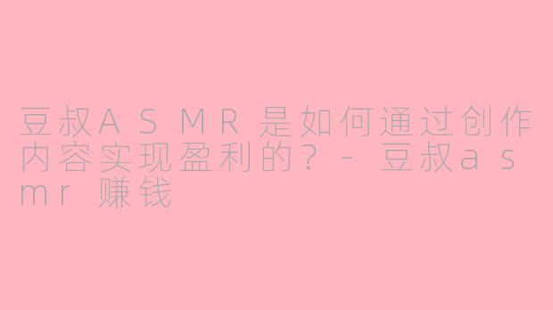 豆叔ASMR是如何通过创作内容实现盈利的？-豆叔asmr赚钱