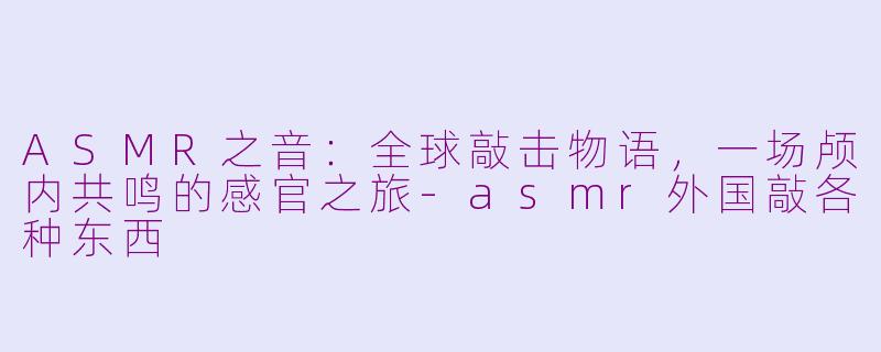 ASMR之音：全球敲击物语，一场颅内共鸣的感官之旅-asmr外国敲各种东西