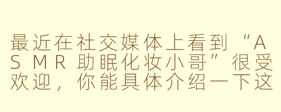 最近在社交媒体上看到“ASMR助眠化妆小哥”很受欢迎，你能具体介绍一下这是什么类型的视频吗？它真的能帮助睡眠吗？