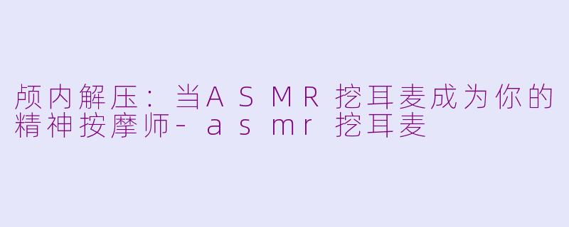 颅内解压：当ASMR挖耳麦成为你的精神按摩师-asmr挖耳麦