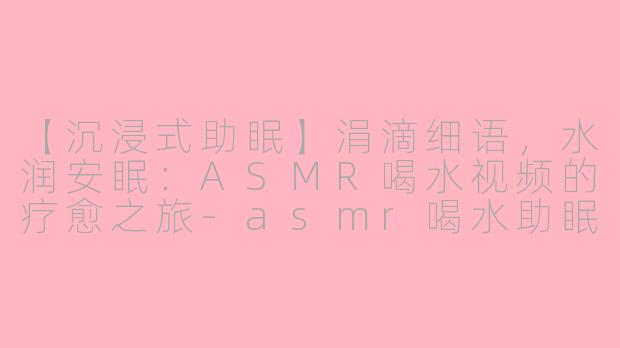 【沉浸式助眠】涓滴细语，水润安眠：ASMR喝水视频的疗愈之旅