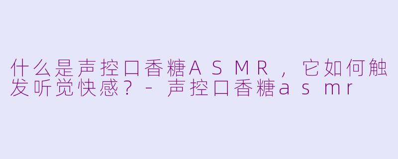 什么是声控口香糖ASMR，它如何触发听觉快感？-声控口香糖asmr