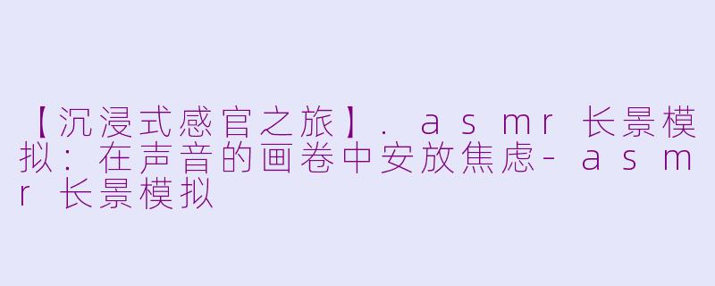 【沉浸式感官之旅】.asmr长景模拟：在声音的画卷中安放焦虑-asmr长景模拟