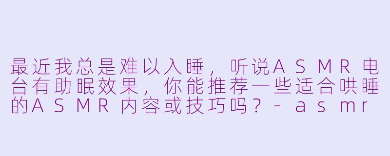 最近我总是难以入睡，听说ASMR电台有助眠效果，你能推荐一些适合哄睡的ASMR内容或技巧吗？-asmr电台哄睡