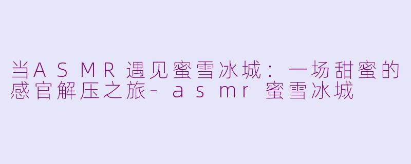 当ASMR遇见蜜雪冰城:一场甜蜜的感官解压之旅-asmr蜜雪冰城
