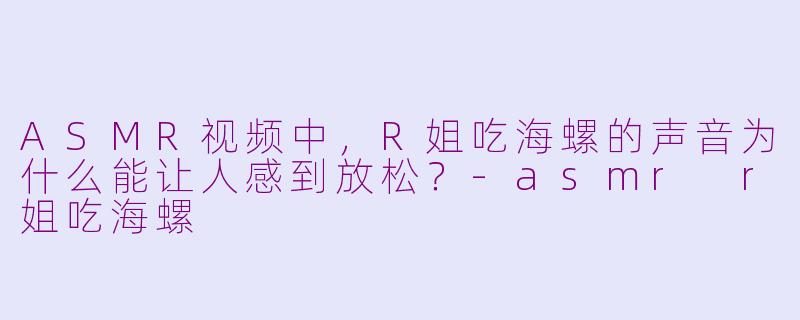 ASMR视频中，R姐吃海螺的声音为什么能让人感到放松？-asmr r姐吃海螺