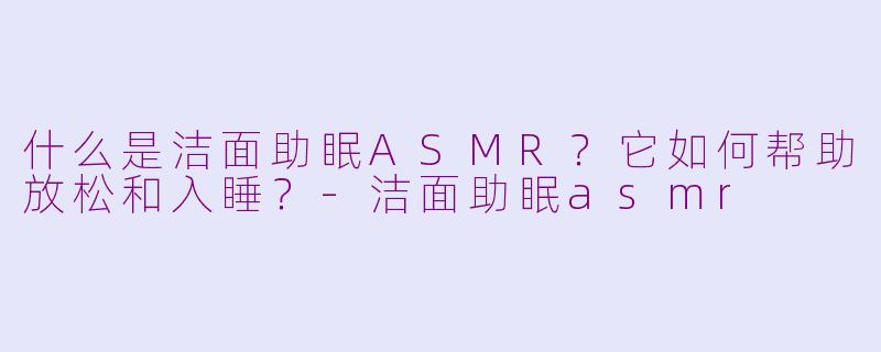 什么是洁面助眠ASMR？它如何帮助放松和入睡？-洁面助眠asmr