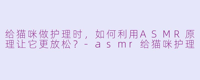 给猫咪做护理时，如何利用ASMR原理让它更放松？-asmr给猫咪护理