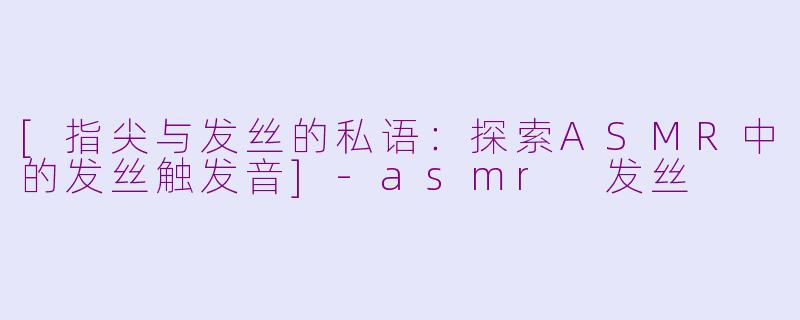 [指尖与发丝的私语：探索ASMR中的发丝触发音]-asmr 发丝
