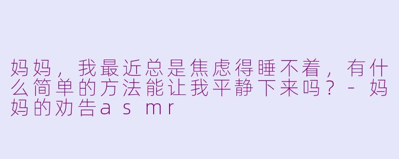 妈妈，我最近总是焦虑得睡不着，有什么简单的方法能让我平静下来吗？-妈妈的劝告asmr