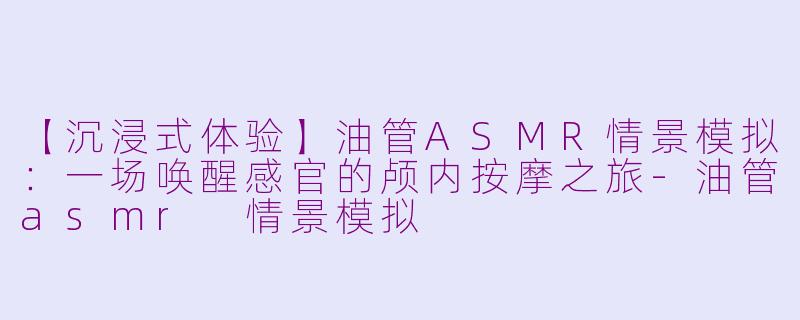 【沉浸式体验】油管ASMR情景模拟：一场唤醒感官的颅内按摩之旅-油管asmr 情景模拟