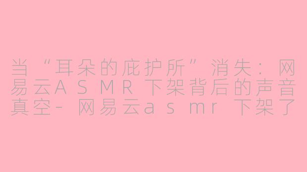 当“耳朵的庇护所”消失：网易云ASMR下架背后的声音真空-网易云asmr下架了