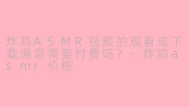 炸鸡ASMR视频的观看或下载通常需要付费吗？-炸鸡asmr价格