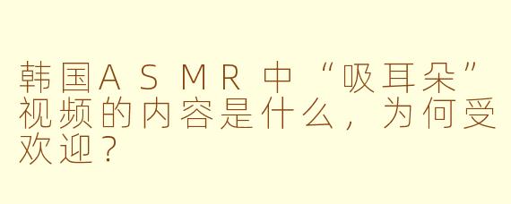 韩国ASMR中“吸耳朵”视频的内容是什么，为何受欢迎？