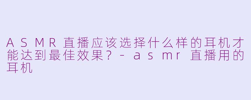 ASMR直播应该选择什么样的耳机才能达到最佳效果？-asmr直播用的耳机