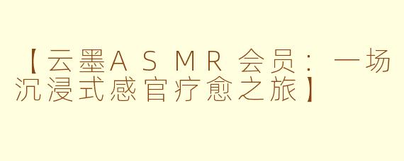 【云墨ASMR会员：一场沉浸式感官疗愈之旅】