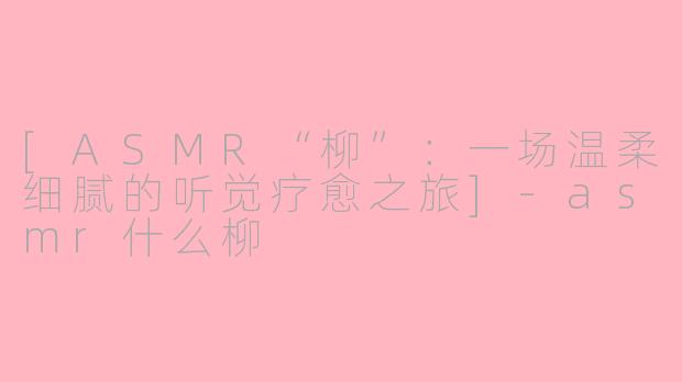 [ASMR“柳”：一场温柔细腻的听觉疗愈之旅]-asmr什么柳