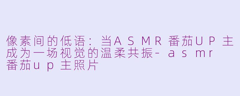像素间的低语：当ASMR番茄UP主成为一场视觉的温柔共振-asmr 番茄up主照片