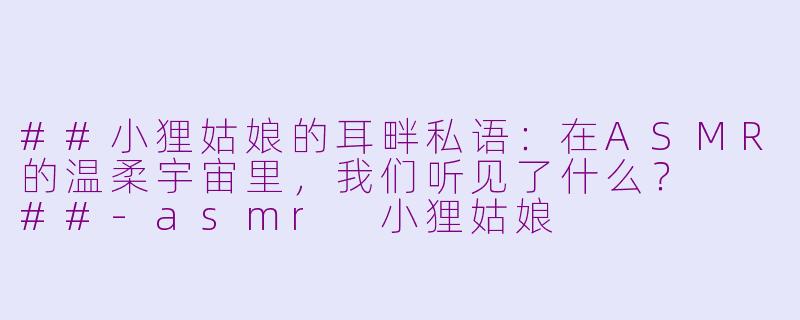##小狸姑娘的耳畔私语：在ASMR的温柔宇宙里，我们听见了什么？

##-asmr 小狸姑娘