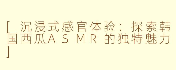 [沉浸式感官体验：探索韩国西瓜ASMR的独特魅力]